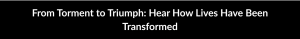 From Torment to Triumph: Hear How Lives Have Been Transformed